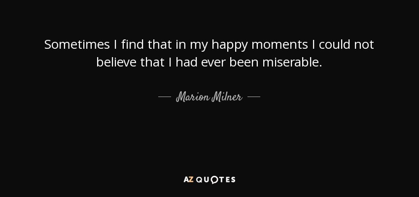 Sometimes I find that in my happy moments I could not believe that I had ever been miserable. - Marion Milner