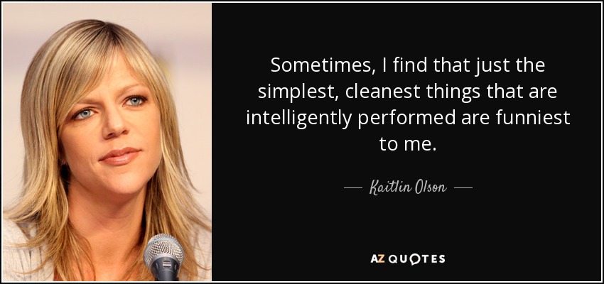 Sometimes, I find that just the simplest, cleanest things that are intelligently performed are funniest to me. - Kaitlin Olson