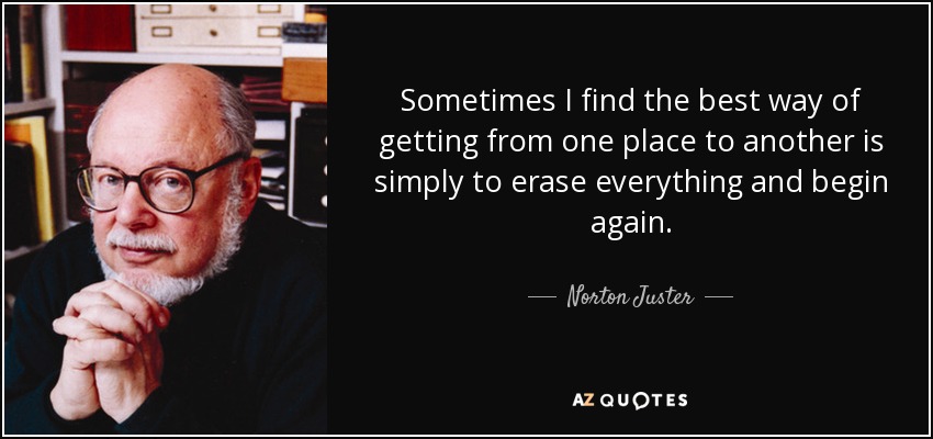 Sometimes I find the best way of getting from one place to another is simply to erase everything and begin again. - Norton Juster