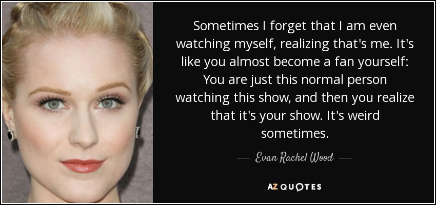 Sometimes I forget that I am even watching myself, realizing that's me. It's like you almost become a fan yourself: You are just this normal person watching this show, and then you realize that it's your show. It's weird sometimes. - Evan Rachel Wood