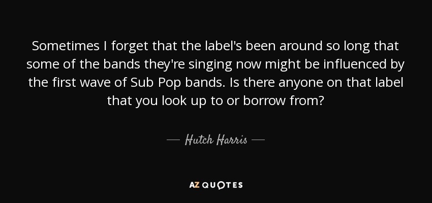 Sometimes I forget that the label's been around so long that some of the bands they're singing now might be influenced by the first wave of Sub Pop bands. Is there anyone on that label that you look up to or borrow from? - Hutch Harris
