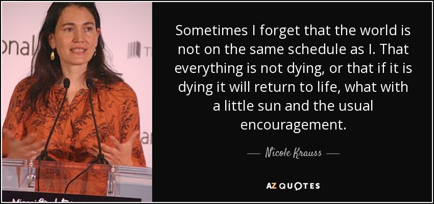 Sometimes I forget that the world is not on the same schedule as I. That everything is not dying, or that if it is dying it will return to life, what with a little sun and the usual encouragement. - Nicole Krauss