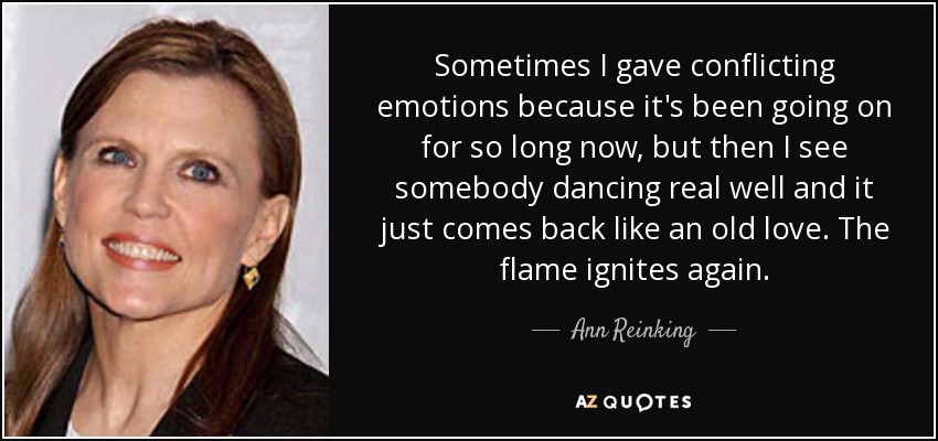Sometimes I gave conflicting emotions because it's been going on for so long now, but then I see somebody dancing real well and it just comes back like an old love. The flame ignites again. - Ann Reinking