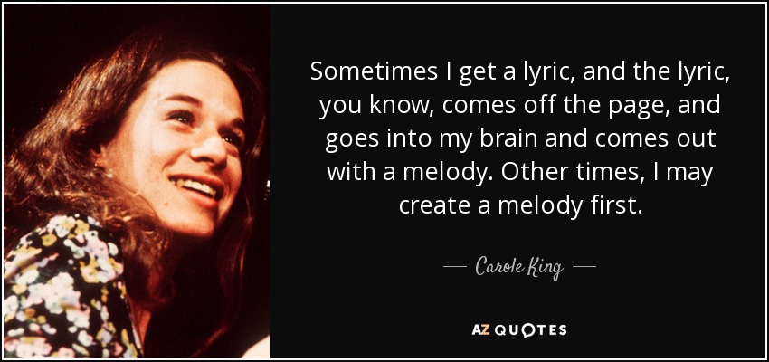 Sometimes I get a lyric, and the lyric, you know, comes off the page, and goes into my brain and comes out with a melody. Other times, I may create a melody first. - Carole King