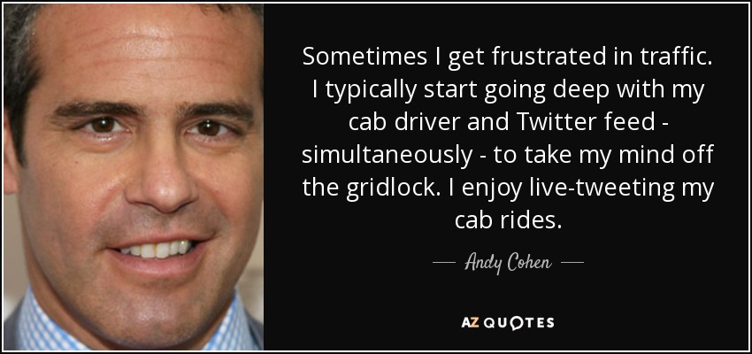 Sometimes I get frustrated in traffic. I typically start going deep with my cab driver and Twitter feed - simultaneously - to take my mind off the gridlock. I enjoy live-tweeting my cab rides. - Andy Cohen