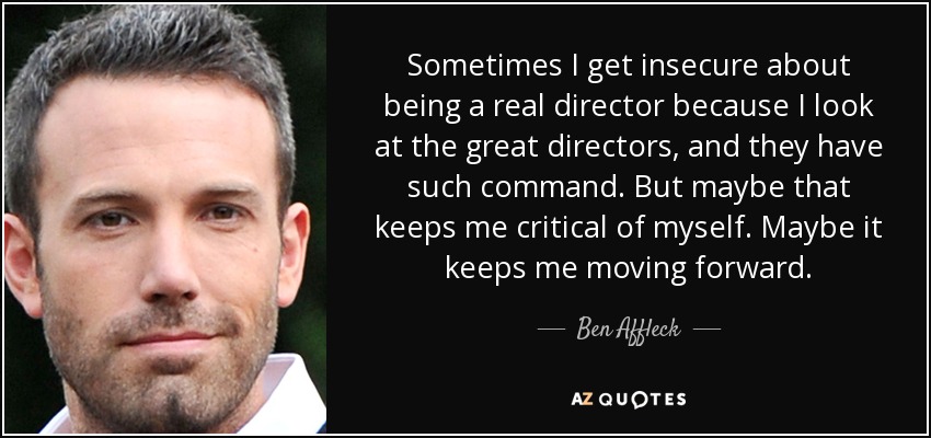Sometimes I get insecure about being a real director because I look at the great directors, and they have such command. But maybe that keeps me critical of myself. Maybe it keeps me moving forward. - Ben Affleck