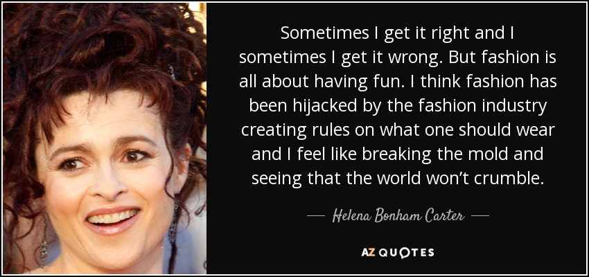 Sometimes I get it right and I sometimes I get it wrong. But fashion is all about having fun. I think fashion has been hijacked by the fashion industry creating rules on what one should wear and I feel like breaking the mold and seeing that the world won’t crumble. - Helena Bonham Carter