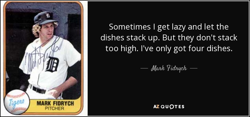Sometimes I get lazy and let the dishes stack up. But they don't stack too high. I've only got four dishes. - Mark Fidrych