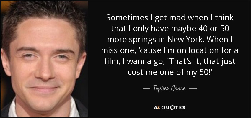 Sometimes I get mad when I think that I only have maybe 40 or 50 more springs in New York. When I miss one, 'cause I'm on location for a film, I wanna go, 'That's it, that just cost me one of my 50!' - Topher Grace