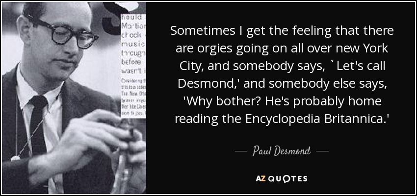 Sometimes I get the feeling that there are orgies going on all over new York City, and somebody says, `Let's call Desmond,' and somebody else says, 'Why bother? He's probably home reading the Encyclopedia Britannica.' - Paul Desmond