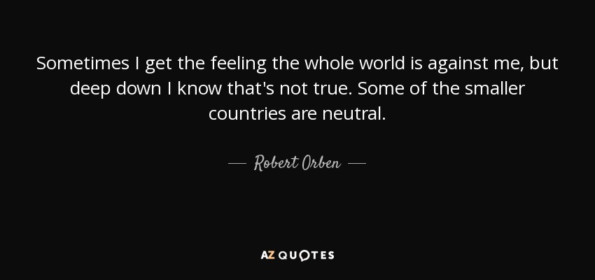 Sometimes I get the feeling the whole world is against me, but deep down I know that's not true. Some of the smaller countries are neutral. - Robert Orben