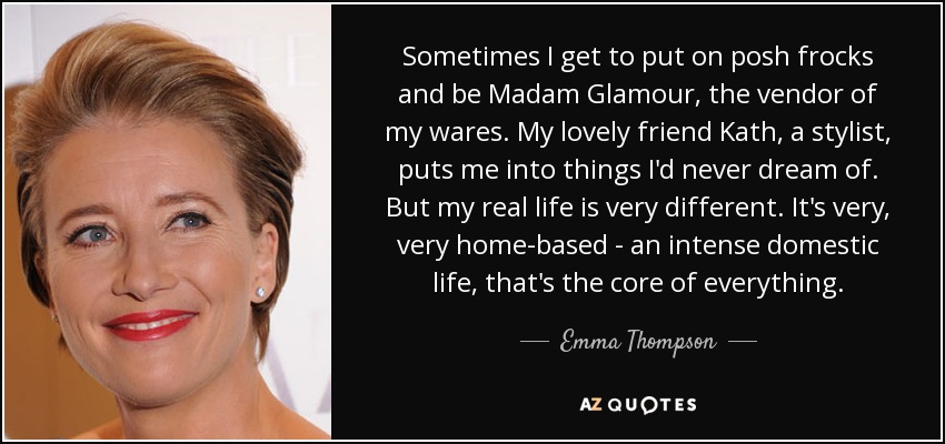 Sometimes I get to put on posh frocks and be Madam Glamour, the vendor of my wares. My lovely friend Kath, a stylist, puts me into things I'd never dream of. But my real life is very different. It's very, very home-based - an intense domestic life, that's the core of everything. - Emma Thompson