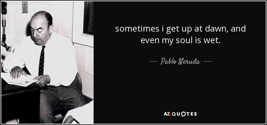 sometimes i get up at dawn, and even my soul is wet. - Pablo Neruda