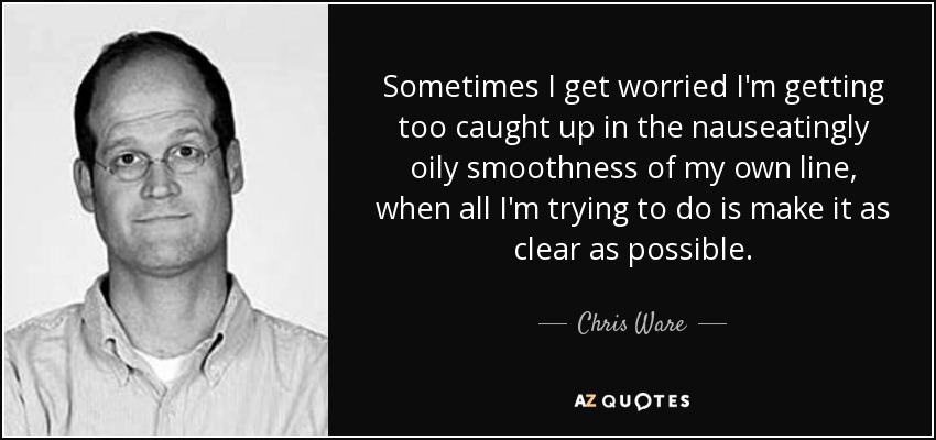 Sometimes I get worried I'm getting too caught up in the nauseatingly oily smoothness of my own line, when all I'm trying to do is make it as clear as possible. - Chris Ware