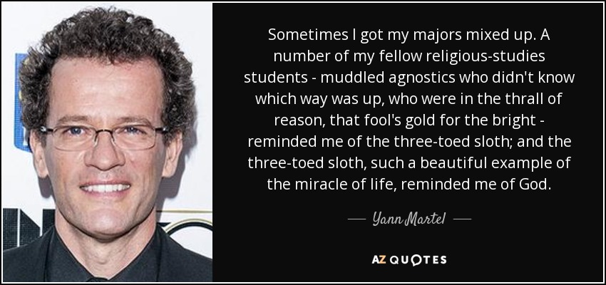 Sometimes I got my majors mixed up. A number of my fellow religious-studies students - muddled agnostics who didn't know which way was up, who were in the thrall of reason, that fool's gold for the bright - reminded me of the three-toed sloth; and the three-toed sloth, such a beautiful example of the miracle of life, reminded me of God. - Yann Martel