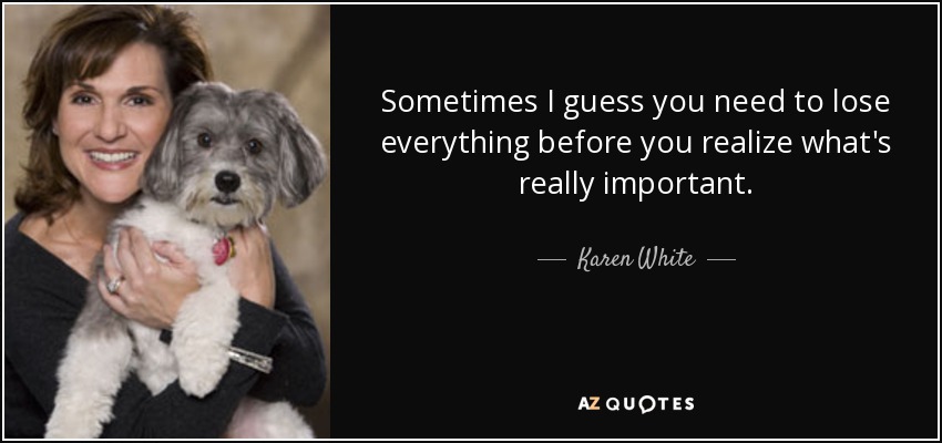 Sometimes I guess you need to lose everything before you realize what's really important. - Karen White