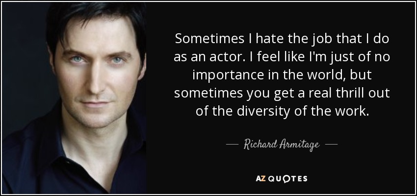Sometimes I hate the job that I do as an actor. I feel like I'm just of no importance in the world, but sometimes you get a real thrill out of the diversity of the work. - Richard Armitage