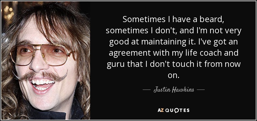 Sometimes I have a beard, sometimes I don't, and I'm not very good at maintaining it. I've got an agreement with my life coach and guru that I don't touch it from now on. - Justin Hawkins