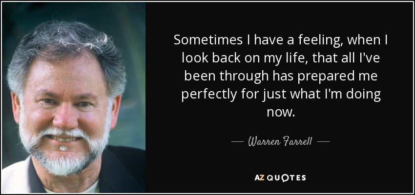 Sometimes I have a feeling, when I look back on my life, that all I've been through has prepared me perfectly for just what I'm doing now. - Warren Farrell