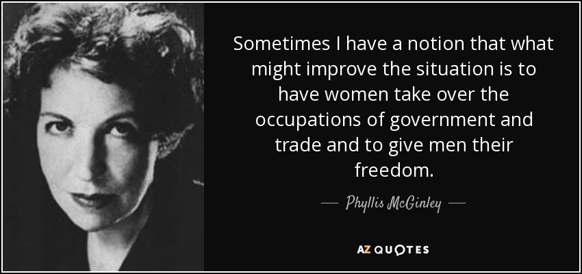 Sometimes I have a notion that what might improve the situation is to have women take over the occupations of government and trade and to give men their freedom. - Phyllis McGinley