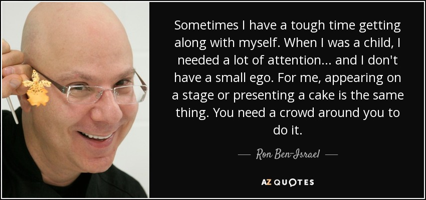 Sometimes I have a tough time getting along with myself. When I was a child, I needed a lot of attention... and I don't have a small ego. For me, appearing on a stage or presenting a cake is the same thing. You need a crowd around you to do it. - Ron Ben-Israel