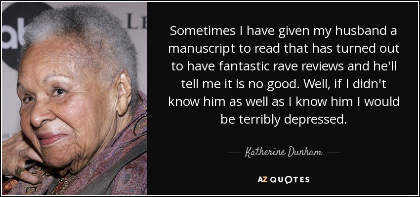 Sometimes I have given my husband a manuscript to read that has turned out to have fantastic rave reviews and he'll tell me it is no good. Well, if I didn't know him as well as I know him I would be terribly depressed. - Katherine Dunham