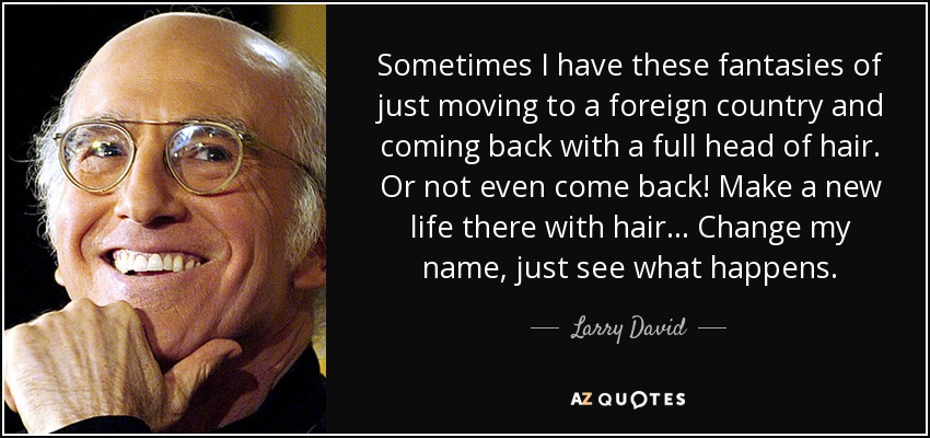 Sometimes I have these fantasies of just moving to a foreign country and coming back with a full head of hair. Or not even come back! Make a new life there with hair... Change my name, just see what happens. - Larry David