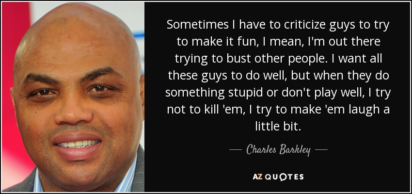 Sometimes I have to criticize guys to try to make it fun, I mean, I'm out there trying to bust other people. I want all these guys to do well, but when they do something stupid or don't play well, I try not to kill 'em, I try to make 'em laugh a little bit. - Charles Barkley