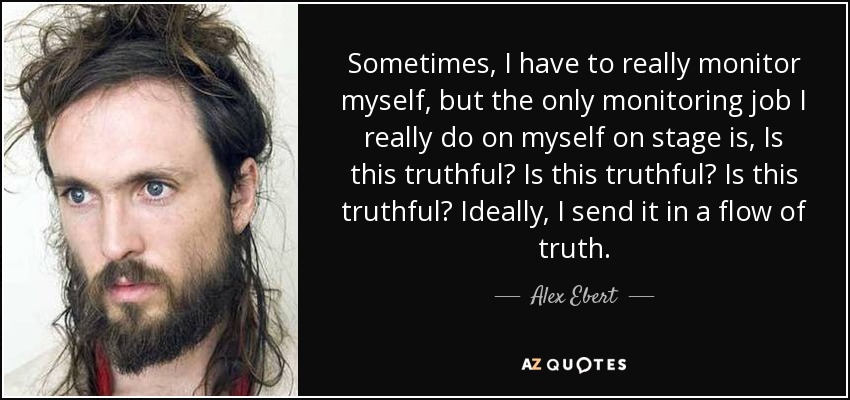 Sometimes, I have to really monitor myself, but the only monitoring job I really do on myself on stage is, Is this truthful? Is this truthful? Is this truthful? Ideally, I send it in a flow of truth. - Alex Ebert