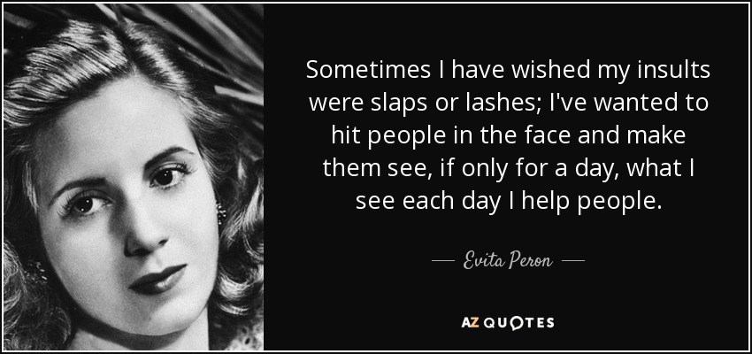 Sometimes I have wished my insults were slaps or lashes; I've wanted to hit people in the face and make them see, if only for a day, what I see each day I help people. - Evita Peron