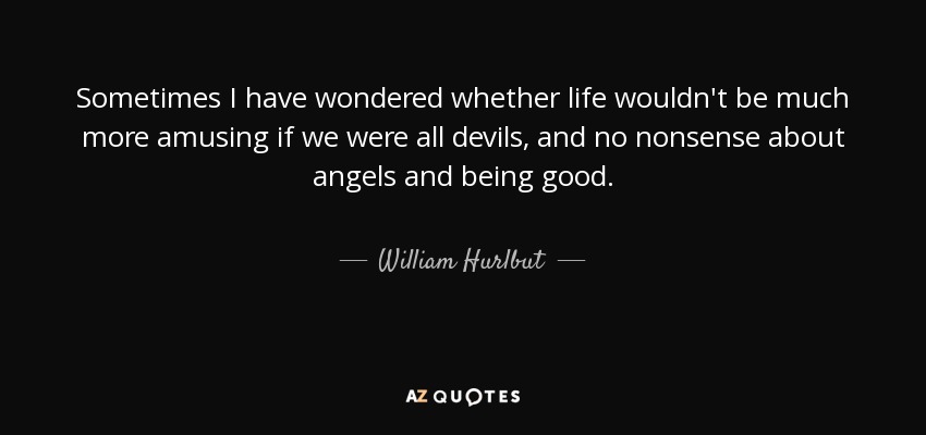 Sometimes I have wondered whether life wouldn't be much more amusing if we were all devils, and no nonsense about angels and being good. - William Hurlbut