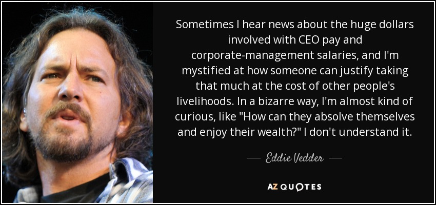 Sometimes I hear news about the huge dollars involved with CEO pay and corporate-management salaries, and I'm mystified at how someone can justify taking that much at the cost of other people's livelihoods. In a bizarre way, I'm almost kind of curious, like 