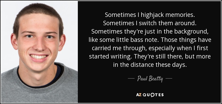 Sometimes I highjack memories. Sometimes I switch them around. Sometimes they're just in the background, like some little bass note. Those things have carried me through, especially when I first started writing. They're still there, but more in the distance these days. - Paul Beatty