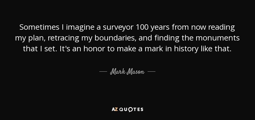 Sometimes I imagine a surveyor 100 years from now reading my plan, retracing my boundaries, and finding the monuments that I set. It's an honor to make a mark in history like that. - Mark Mason