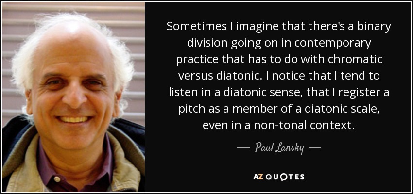 Sometimes I imagine that there's a binary division going on in contemporary practice that has to do with chromatic versus diatonic. I notice that I tend to listen in a diatonic sense, that I register a pitch as a member of a diatonic scale, even in a non-tonal context. - Paul Lansky