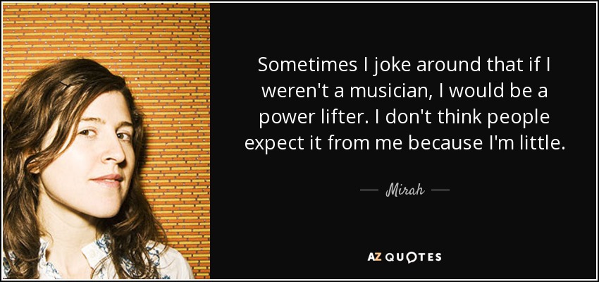 Sometimes I joke around that if I weren't a musician, I would be a power lifter. I don't think people expect it from me because I'm little. - Mirah