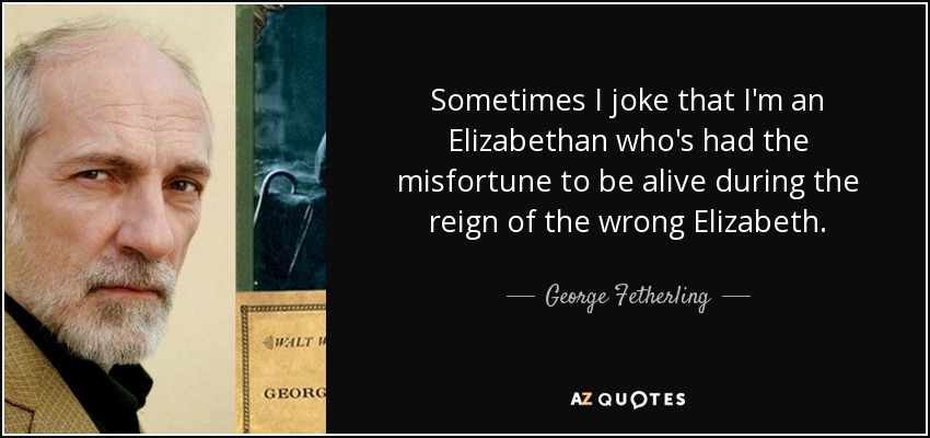 Sometimes I joke that I'm an Elizabethan who's had the misfortune to be alive during the reign of the wrong Elizabeth. - George Fetherling