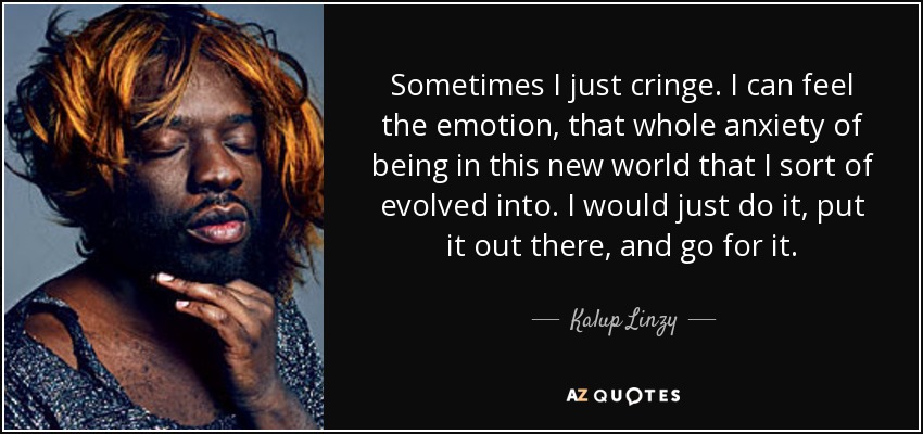Sometimes I just cringe. I can feel the emotion, that whole anxiety of being in this new world that I sort of evolved into. I would just do it, put it out there, and go for it. - Kalup Linzy