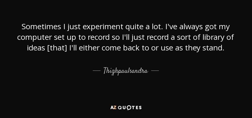 Sometimes I just experiment quite a lot. I've always got my computer set up to record so I'll just record a sort of library of ideas [that] I'll either come back to or use as they stand. - Thighpaulsandra
