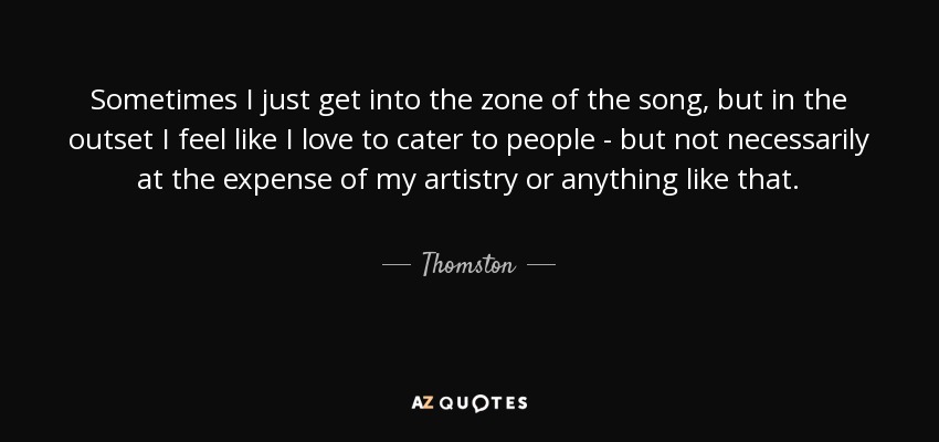 Sometimes I just get into the zone of the song, but in the outset I feel like I love to cater to people - but not necessarily at the expense of my artistry or anything like that. - Thomston