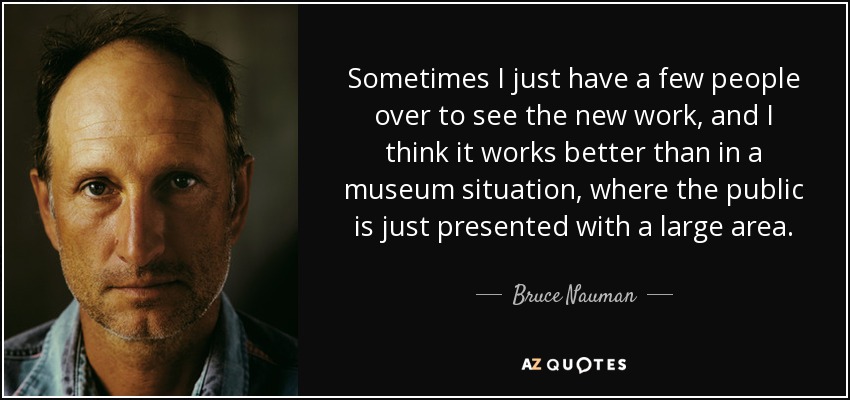 Sometimes I just have a few people over to see the new work, and I think it works better than in a museum situation, where the public is just presented with a large area. - Bruce Nauman