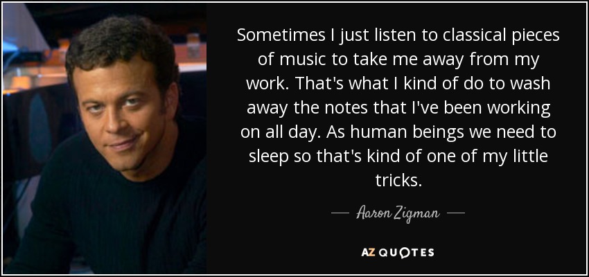 Sometimes I just listen to classical pieces of music to take me away from my work. That's what I kind of do to wash away the notes that I've been working on all day. As human beings we need to sleep so that's kind of one of my little tricks. - Aaron Zigman