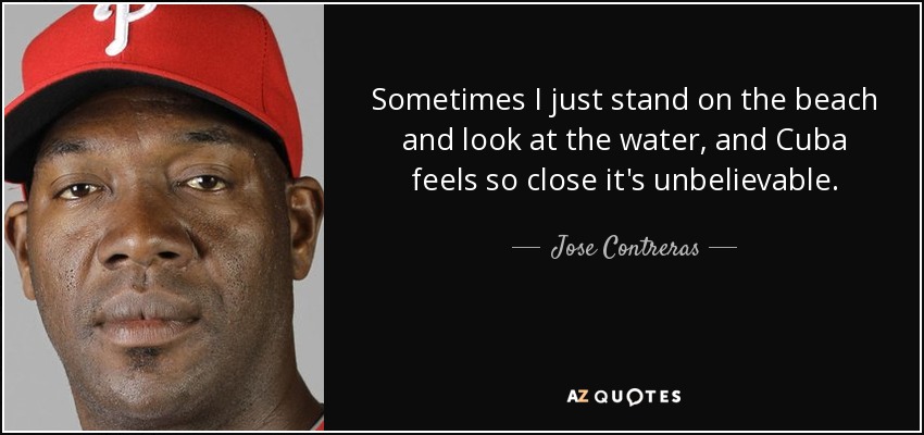 Sometimes I just stand on the beach and look at the water, and Cuba feels so close it's unbelievable. - Jose Contreras