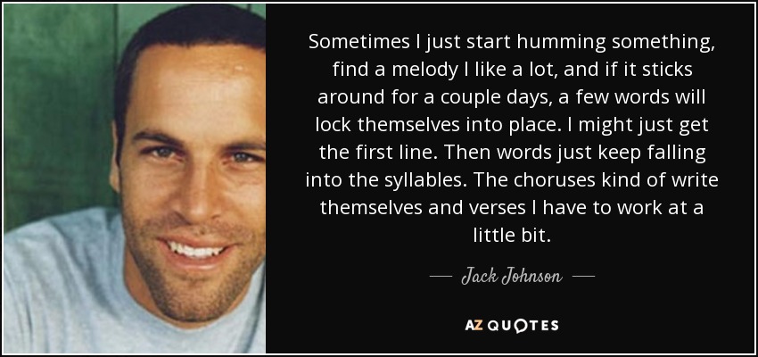 Sometimes I just start humming something, find a melody I like a lot, and if it sticks around for a couple days, a few words will lock themselves into place. I might just get the first line. Then words just keep falling into the syllables. The choruses kind of write themselves and verses I have to work at a little bit. - Jack Johnson