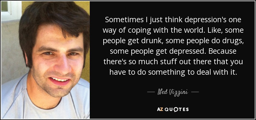 Sometimes I just think depression's one way of coping with the world. Like, some people get drunk, some people do drugs, some people get depressed. Because there's so much stuff out there that you have to do something to deal with it. - Ned Vizzini