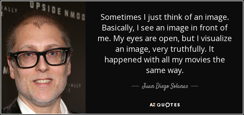 Sometimes I just think of an image. Basically, I see an image in front of me. My eyes are open, but I visualize an image, very truthfully. It happened with all my movies the same way. - Juan Diego Solanas