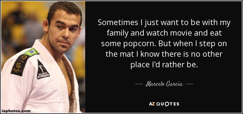 Sometimes I just want to be with my family and watch movie and eat some popcorn. But when I step on the mat I know there is no other place I'd rather be. - Marcelo Garcia