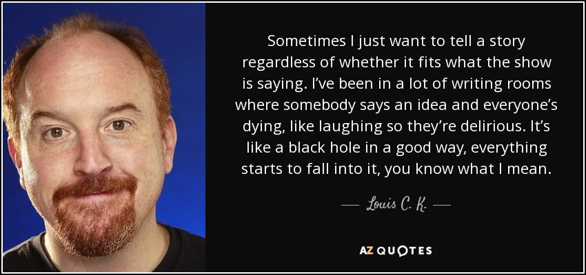 Sometimes I just want to tell a story regardless of whether it fits what the show is saying. I’ve been in a lot of writing rooms where somebody says an idea and everyone’s dying, like laughing so they’re delirious. It’s like a black hole in a good way, everything starts to fall into it, you know what I mean. - Louis C. K.