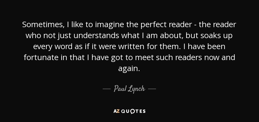 Sometimes, I like to imagine the perfect reader - the reader who not just understands what I am about, but soaks up every word as if it were written for them. I have been fortunate in that I have got to meet such readers now and again. - Paul Lynch