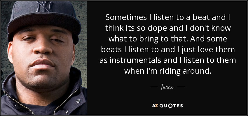 Sometimes I listen to a beat and I think its so dope and I don't know what to bring to that. And some beats I listen to and I just love them as instrumentals and I listen to them when I'm riding around. - Torae